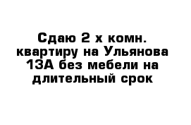 Сдаю 2-х комн. квартиру на Ульянова 13А без мебели на длительный срок 